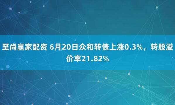 至尚赢家配资 6月20日众和转债上涨0.3%，转股溢价率21.82%