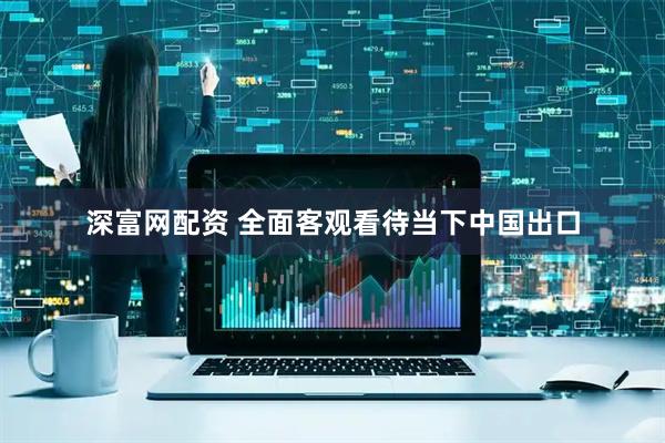 深富网配资 全面客观看待当下中国出口