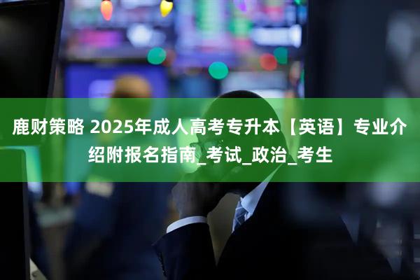 鹿财策略 2025年成人高考专升本【英语】专业介绍附报名指南_考试_政治_考生