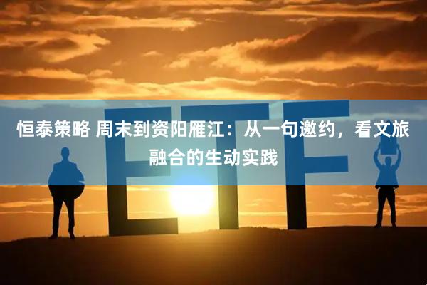 恒泰策略 周末到资阳雁江：从一句邀约，看文旅融合的生动实践