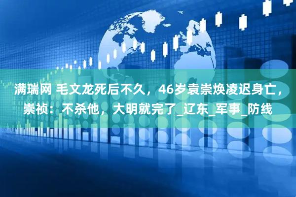 满瑞网 毛文龙死后不久，46岁袁崇焕凌迟身亡，崇祯：不杀他，大明就完了_辽东_军事_防线