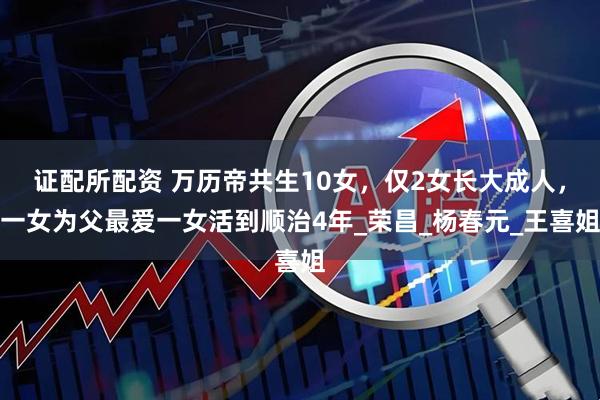 证配所配资 万历帝共生10女，仅2女长大成人，一女为父最爱一女活到顺治4年_荣昌_杨春元_王喜姐