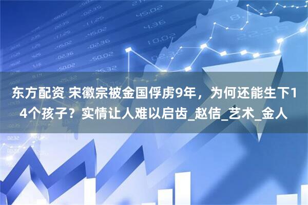东方配资 宋徽宗被金国俘虏9年，为何还能生下14个孩子？实情让人难以启齿_赵佶_艺术_金人