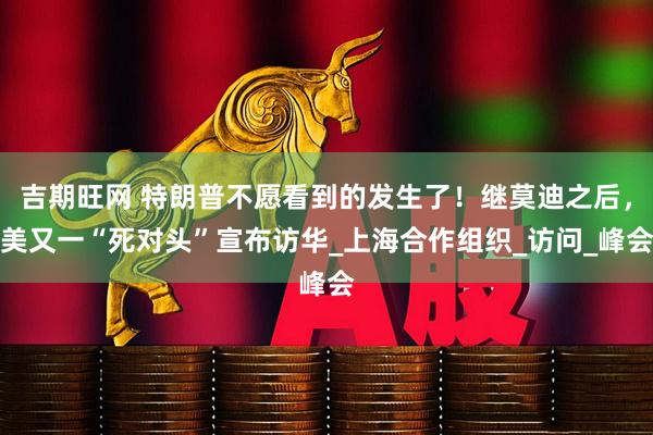 吉期旺网 特朗普不愿看到的发生了！继莫迪之后，美又一“死对头”宣布访华_上海合作组织_访问_峰会