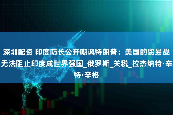深圳配资 印度防长公开嘲讽特朗普：美国的贸易战，无法阻止印度成世界强国_俄罗斯_关税_拉杰纳特·辛格