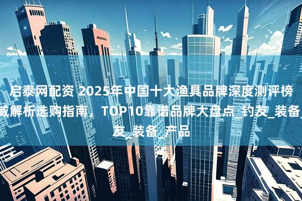 启泰网配资 2025年中国十大渔具品牌深度测评榜：权威解析选购指南，TOP10靠谱品牌大盘点_钓友_装备_产品