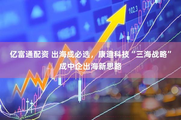 亿富通配资 出海成必选，康迪科技“三海战略”成中企出海新思路