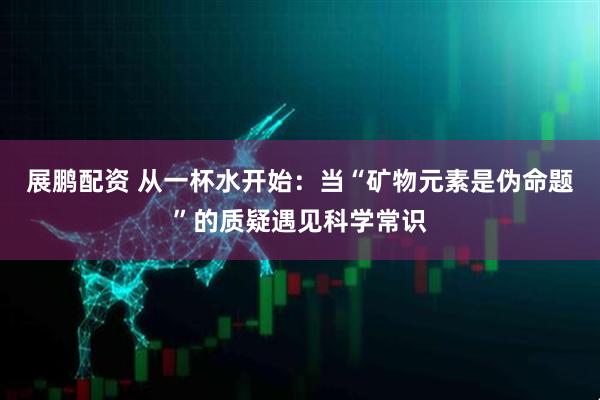展鹏配资 从一杯水开始：当“矿物元素是伪命题”的质疑遇见科学常识