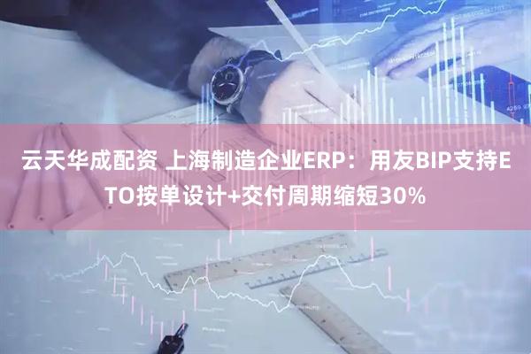 云天华成配资 上海制造企业ERP：用友BIP支持ETO按单设计+交付周期缩短30%